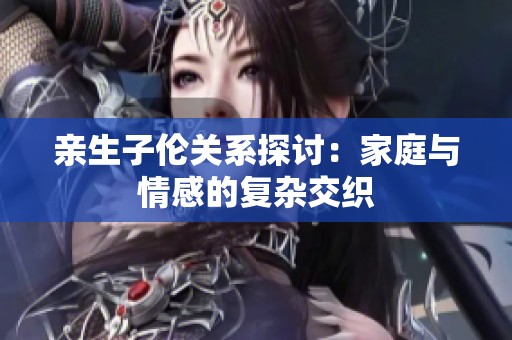 亲生子伦关系探讨：家庭与情感的复杂交织