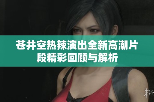 苍井空热辣演出全新高潮片段精彩回顾与解析