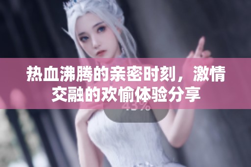 热血沸腾的亲密时刻，激情交融的欢愉体验分享
