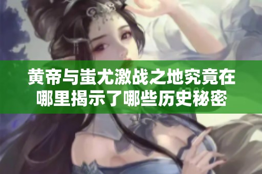 黄帝与蚩尤激战之地究竟在哪里揭示了哪些历史秘密