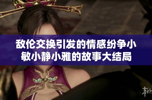 敌伦交换引发的情感纷争小敏小静小雅的故事大结局