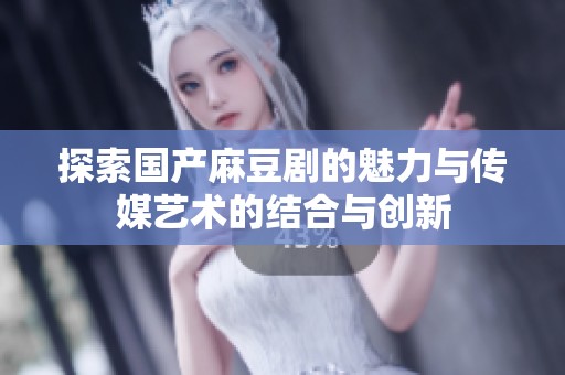 探索国产麻豆剧的魅力与传媒艺术的结合与创新