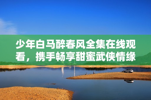 少年白马醉春风全集在线观看，携手畅享甜蜜武侠情缘