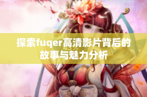 探索fuqer高清影片背后的故事与魅力分析