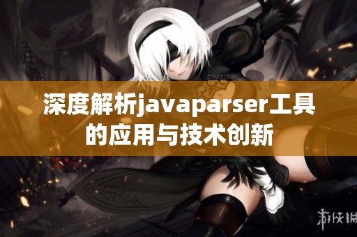 深度解析javaparser工具的应用与技术创新