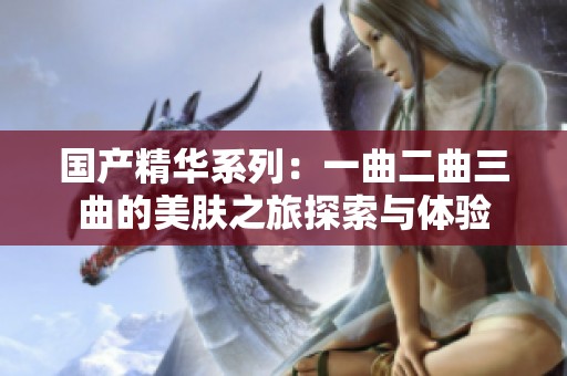 国产精华系列：一曲二曲三曲的美肤之旅探索与体验