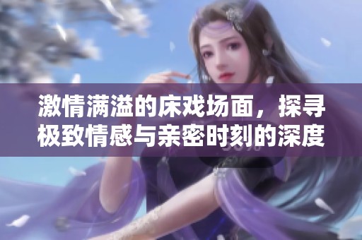 激情满溢的床戏场面，探寻极致情感与亲密时刻的深度体验