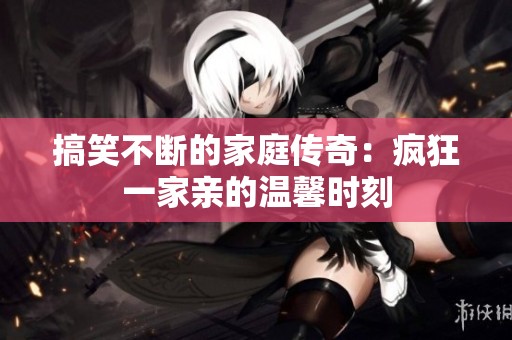 搞笑不断的家庭传奇：疯狂一家亲的温馨时刻