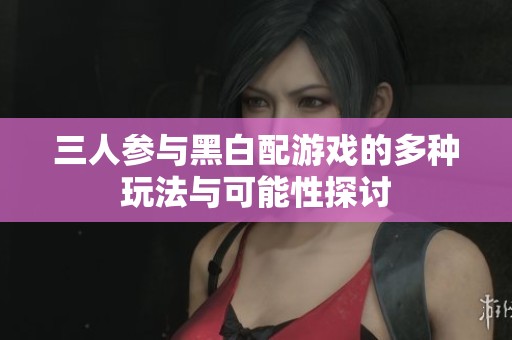 三人参与黑白配游戏的多种玩法与可能性探讨