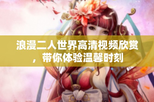 浪漫二人世界高清视频欣赏，带你体验温馨时刻