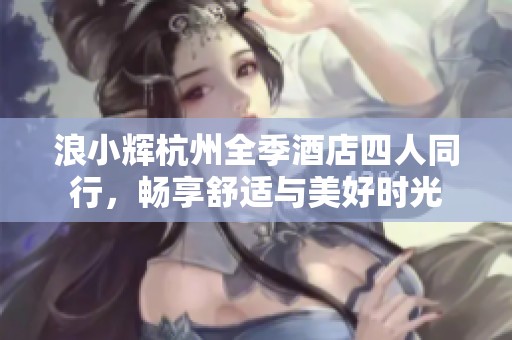 浪小辉杭州全季酒店四人同行，畅享舒适与美好时光