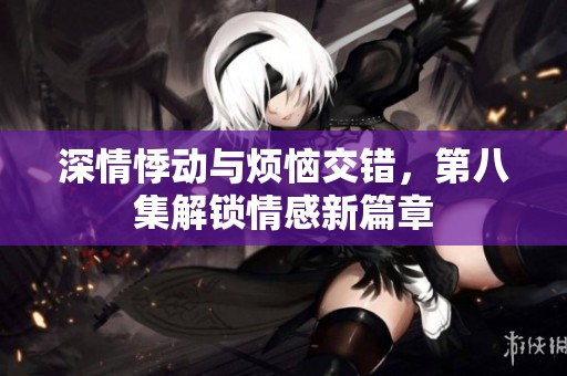 深情悸动与烦恼交错，第八集解锁情感新篇章