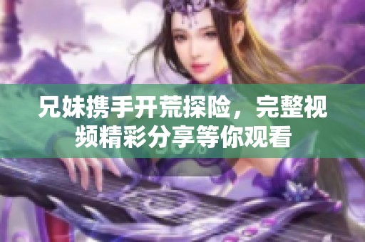 兄妹携手开荒探险，完整视频精彩分享等你观看