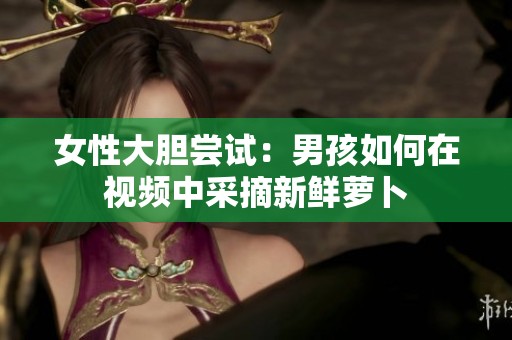 女性大胆尝试：男孩如何在视频中采摘新鲜萝卜
