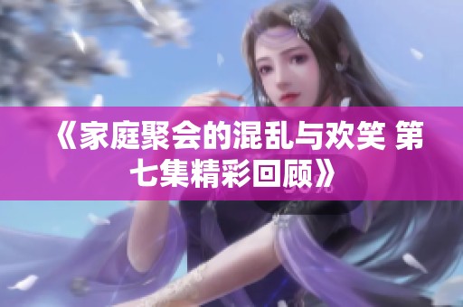《家庭聚会的混乱与欢笑 第七集精彩回顾》