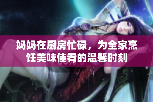 妈妈在厨房忙碌，为全家烹饪美味佳肴的温馨时刻
