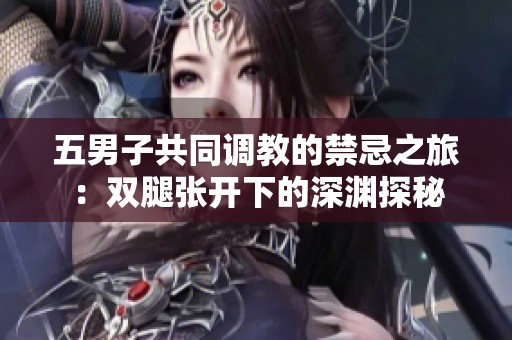 五男子共同调教的禁忌之旅：双腿张开下的深渊探秘