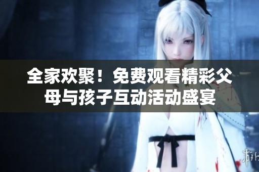 全家欢聚！免费观看精彩父母与孩子互动活动盛宴