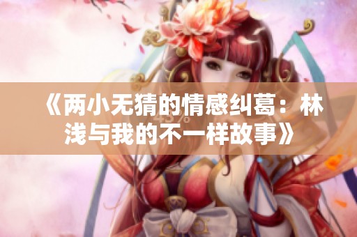 《两小无猜的情感纠葛：林浅与我的不一样故事》