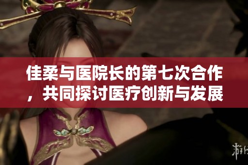 佳柔与医院长的第七次合作，共同探讨医疗创新与发展