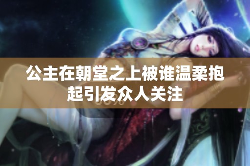 公主在朝堂之上被谁温柔抱起引发众人关注
