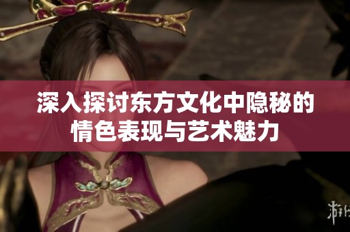 深入探讨东方文化中隐秘的情色表现与艺术魅力