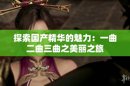 探索国产精华的魅力：一曲二曲三曲之美丽之旅