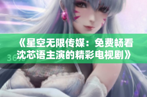 《星空无限传媒：免费畅看沈芯语主演的精彩电视剧》