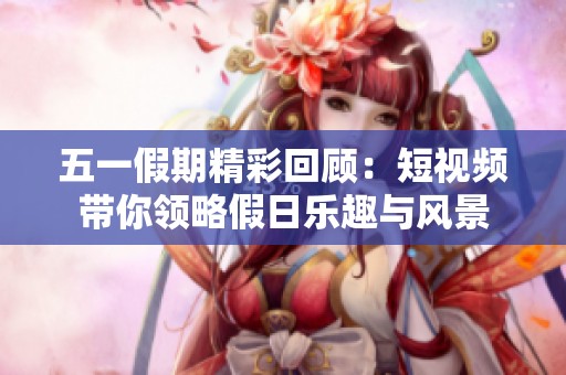 五一假期精彩回顾：短视频带你领略假日乐趣与风景