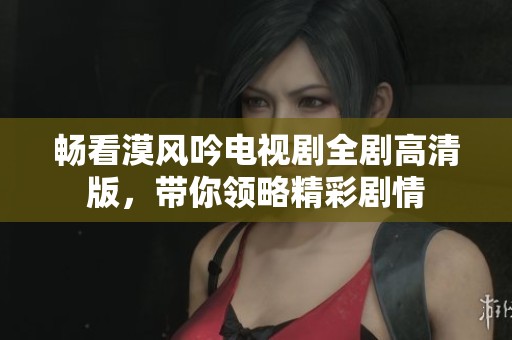 畅看漠风吟电视剧全剧高清版，带你领略精彩剧情