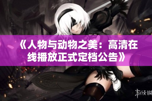 《人物与动物之美：高清在线播放正式定档公告》