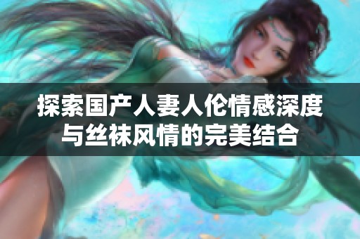 探索国产人妻人伦情感深度与丝袜风情的完美结合