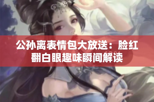 公孙离表情包大放送：脸红翻白眼趣味瞬间解读