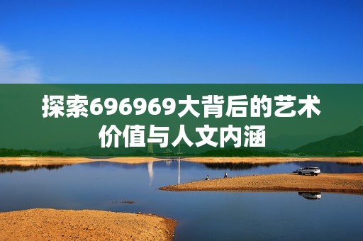 探索696969大背后的艺术价值与人文内涵