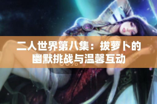 二人世界第八集：拔萝卜的幽默挑战与温馨互动