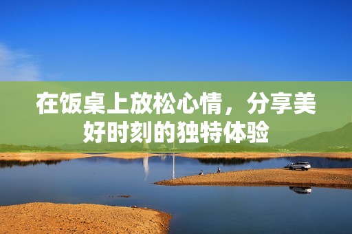 在饭桌上放松心情，分享美好时刻的独特体验