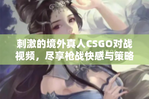 刺激的境外真人CSGO对战视频，尽享枪战快感与策略较量