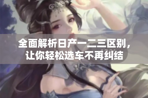 全面解析日产一二三区别，让你轻松选车不再纠结