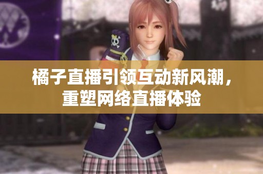 橘子直播引领互动新风潮，重塑网络直播体验
