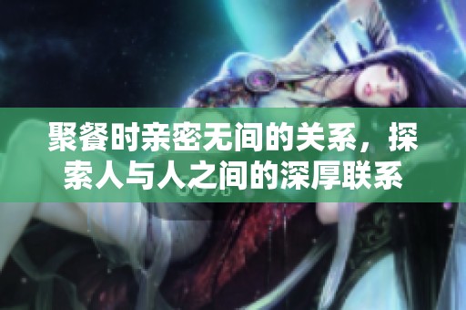 聚餐时亲密无间的关系，探索人与人之间的深厚联系
