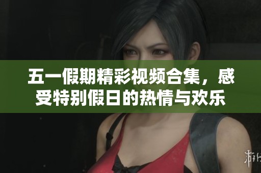 五一假期精彩视频合集，感受特别假日的热情与欢乐