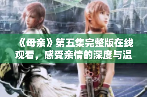 《母亲》第五集完整版在线观看，感受亲情的深度与温暖