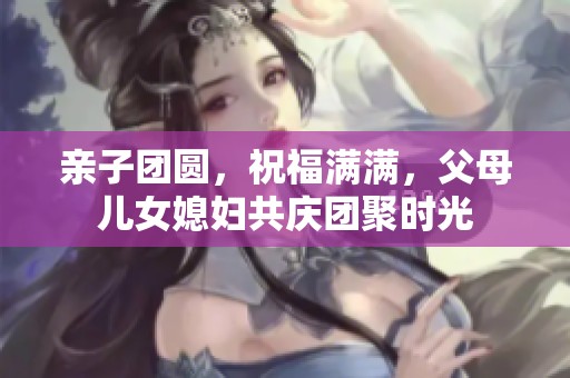 亲子团圆，祝福满满，父母儿女媳妇共庆团聚时光