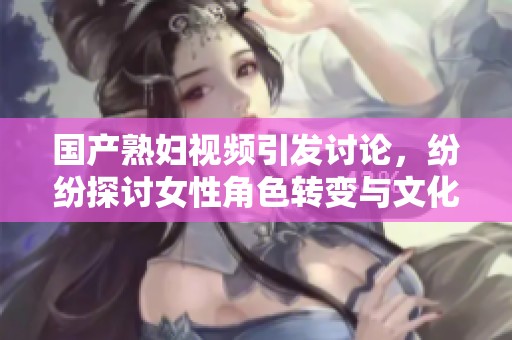 国产熟妇视频引发讨论，纷纷探讨女性角色转变与文化现象