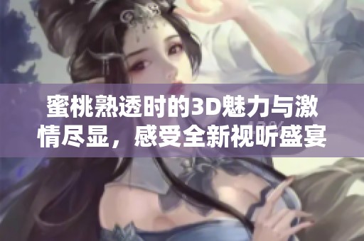 蜜桃熟透时的3D魅力与激情尽显，感受全新视听盛宴