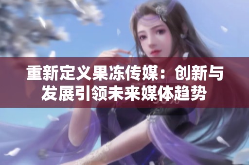 重新定义果冻传媒：创新与发展引领未来媒体趋势