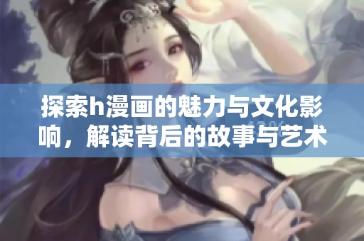 探索h漫画的魅力与文化影响，解读背后的故事与艺术风格