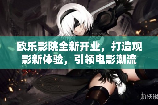 欧乐影院全新开业，打造观影新体验，引领电影潮流