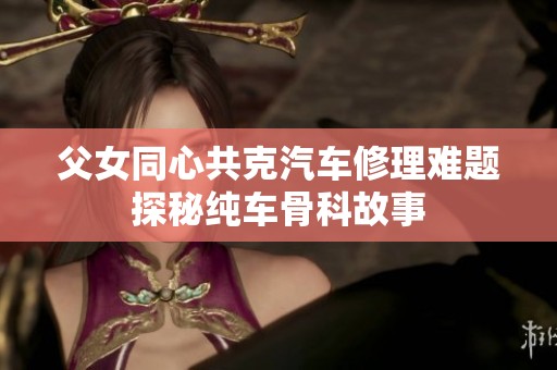 父女同心共克汽车修理难题探秘纯车骨科故事