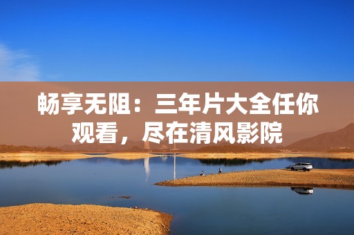 畅享无阻：三年片大全任你观看，尽在清风影院